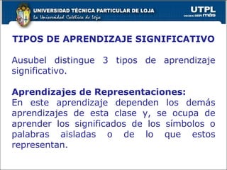 TIPOS DE APRENDIZAJE SIGNIFICATIVO Ausubel distingue 3 tipos de aprendizaje significativo. Aprendizajes de Representaciones: En este aprendizaje dependen los demás aprendizajes de esta clase y, se ocupa de aprender los significados de los símbolos o palabras aisladas o de lo que estos representan. 