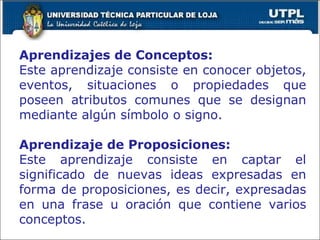 Aprendizajes de Conceptos: Este aprendizaje consiste en conocer objetos, eventos, situaciones o propiedades que poseen atributos comunes que se designan mediante algún símbolo o signo. Aprendizaje de Proposiciones: Este aprendizaje consiste en captar el significado de nuevas ideas expresadas en forma de proposiciones, es decir, expresadas en una frase u oración que contiene varios conceptos. 