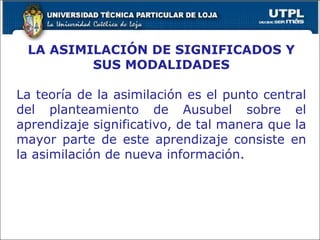 LA ASIMILACIÓN DE SIGNIFICADOS Y SUS MODALIDADES La teoría de la asimilación es el punto central del planteamiento de Ausubel sobre el aprendizaje significativo, de tal manera que la mayor parte de este aprendizaje consiste en la asimilación de nueva información. 