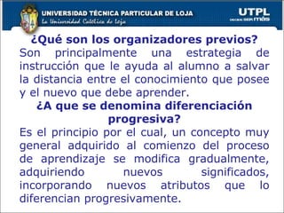 ¿Qué son los organizadores previos? Son principalmente una estrategia de instrucción que le ayuda al alumno a salvar la distancia entre el conocimiento que posee y el nuevo que debe aprender. ¿A que se denomina diferenciación progresiva? Es el principio por el cual, un concepto muy general adquirido al comienzo del proceso de aprendizaje se modifica gradualmente, adquiriendo nuevos significados, incorporando nuevos atributos que lo diferencian progresivamente. 