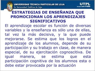 ESTRATEGIAS DE ENSEÑANZA QUE PROMOCIONAN LOS APRENDIZAJES SIGNIFICATIVOS El aprendizaje escolar es función de diversas variables y la enseñanza es sólo una de ellas, tal vez la más decisiva, y la que puede mejorarse. Se estima que los logros en el aprendizaje de los alumnos, depende de su participación y su trabajo en clase, de manera especial, de su ejercitación cognoscitiva. De igual manera, se estima que esta participación cognitiva de los alumnos esta o debe estar provocada por la actuación  