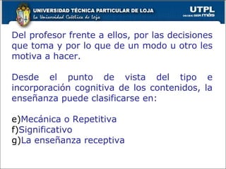 Del profesor frente a ellos, por las decisiones que toma y por lo que de un modo u otro les motiva a hacer. Desde el punto de vista del tipo e incorporación cognitiva de los contenidos, la enseñanza puede clasificarse en: Mecánica o Repetitiva Significativo La enseñanza receptiva 