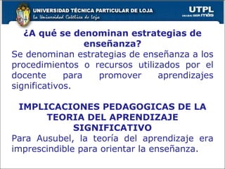 ¿A qué se denominan estrategias de enseñanza? Se denominan estrategias de enseñanza a los procedimientos o recursos utilizados por el docente para promover aprendizajes significativos. IMPLICACIONES PEDAGOGICAS DE LA TEORIA DEL APRENDIZAJE SIGNIFICATIVO Para Ausubel, la teoría del aprendizaje era imprescindible para orientar la enseñanza. 