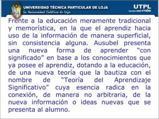 Frente a la educación meramente tradicional y memorística, en la que el aprendiz hacia uso de la información de manera superficial, sin consistencia alguna. Ausubel presenta una nueva forma de aprender “con significado” en base a los conocimientos que ya posee el aprendiz, dotando a la educación, de una nueva teoría que la bautiza con el nombre de “Teoría del Aprendizaje Significativo” cuya esencia radica en la conexión, de manera no arbitraria, de la nueva información o ideas nuevas que se presenta al alumno. 