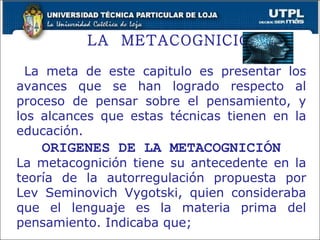 LA  METACOGNICIÓN La meta de este capitulo es presentar los avances que se han logrado respecto al proceso de pensar sobre el pensamiento, y los alcances que estas técnicas tienen en la educación. ORIGENES DE LA METACOGNICIÓN La metacognición tiene su antecedente en la teoría de la autorregulación propuesta por Lev Seminovich Vygotski, quien consideraba que el lenguaje es la materia prima del pensamiento. Indicaba que;  