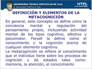 DEFINICIÓN Y ELEMENTOS DE LA METACOGNICIÓN En general, este concepto se define como la conciencia mental y regulación del pensamiento propio, incluyendo actividad mental de los tipos cognitivo, afectivo y psicomotor. Flevell la define como el conocimiento y la cognición acerca de cualquier elemento cognitivo. La metacognición se refiere al conocimiento que el individuo tiene sobre los procesos de cognición y de estados tales como: memoria, la atención, el conocimiento 