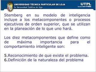Stemberg en su modelo de inteligencia incluye a los metacomponentes o procesos ejecutivos de orden superior, que se utilizan en la planeación de lo que uno hará. Los diez metacomponentes que define como de máxima importancia para el comportamiento inteligente son: Reconocimiento de que existe el problema. Definición de la naturaleza del problema 