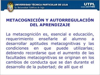METACOGNICIÓN Y AUTORREGULACIÓN DEL APRENDIZAJE La metacognición es, esencial e educación, requerimiento enseñarle al alumno a desarrollar aptitudes metacognitivas y las condiciones en que puede utilizarlas; debiendo recordarse que el aumento de las facultades metacognitivas se originan en los cambios de conducta que se dan durante el desarrollo de la pubertad; de allí que el  