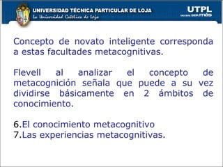 Concepto de novato inteligente corresponda a estas facultades metacognitivas. Flevell al analizar el concepto de metacognición señala que puede a su vez dividirse básicamente en 2 ámbitos de conocimiento. El conocimiento metacognitivo Las experiencias metacognitivas. 