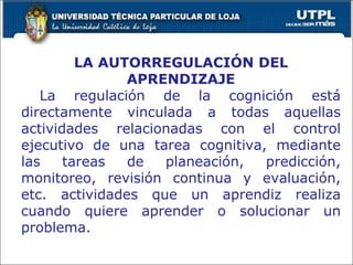 LA AUTORREGULACIÓN DEL APRENDIZAJE La regulación de la cognición está directamente vinculada a todas aquellas actividades relacionadas con el control ejecutivo de una tarea cognitiva, mediante las tareas de planeación, predicción, monitoreo, revisión continua y evaluación, etc. actividades que un aprendiz realiza cuando quiere aprender o solucionar un problema. 