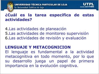 ¿Cuál es la tarea especifica de estas actividades? Las actividades de planeación Las actividades de monitoreo supervisión Las actividades de revisión y evaluación LENGUAJE Y METACOGNICION El lenguaje es fundamental a la actividad metacognitiva en todo momento, por lo que su desarrollo juega un papel de primera importancia en la evolución cognitiva. 