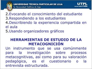 Evocando el conocimiento del estudiante Respondiendo a los estudiantes Describiendo la experiencia compartida en el aula Usando organizadores gráficos HERRAMIENTAS DE ESTUDIO DE LA METACOGNICIÓN Un instrumento que se usa comúnmente para la investigación sobre procesos metacognitivas, así como para su valoración pedagógica, es el cuestionario o la entrevista estructurada. 
