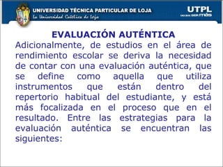 EVALUACIÓN AUTÉNTICA Adicionalmente, de estudios en el área de rendimiento escolar se deriva la necesidad de contar con una evaluación auténtica, que se define como aquella que utiliza instrumentos que están dentro del repertorio habitual del estudiante, y está más focalizada en el proceso que en el resultado. Entre las estrategias para la evaluación auténtica se encuentran las siguientes: 