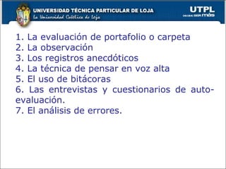 1. La evaluación de portafolio o carpeta 2. La observación 3. Los registros anecdóticos 4. La técnica de pensar en voz alta 5. El uso de bitácoras 6. Las entrevistas y cuestionarios de auto-evaluación. 7. El análisis de errores. 