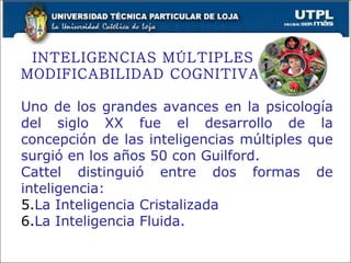 INTELIGENCIAS MÚLTIPLES Y  MODIFICABILIDAD COGNITIVA Uno de los grandes avances en la psicología del siglo XX fue el desarrollo de la concepción de las inteligencias múltiples que surgió en los años 50 con Guilford. Cattel distinguió entre dos formas de inteligencia: La Inteligencia Cristalizada La Inteligencia Fluida. 
