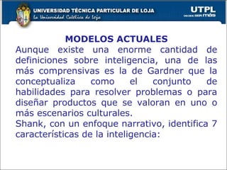 MODELOS ACTUALES Aunque existe una enorme cantidad de definiciones sobre inteligencia, una de las más comprensivas es la de Gardner que la conceptualiza como el conjunto de habilidades para resolver problemas o para diseñar productos que se valoran en uno o más escenarios culturales. Shank, con un enfoque narrativo, identifica 7 características de la inteligencia: 