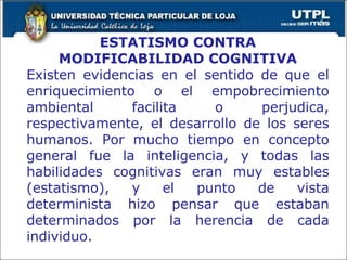 ESTATISMO CONTRA MODIFICABILIDAD COGNITIVA Existen evidencias en el sentido de que el enriquecimiento o el empobrecimiento ambiental facilita o perjudica, respectivamente, el desarrollo de los seres humanos. Por mucho tiempo en concepto general fue la inteligencia, y todas las habilidades cognitivas eran muy estables (estatismo), y el punto de vista determinista hizo pensar que estaban determinados por la herencia de cada individuo. 