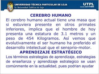CEREBRO HUMANO El cerebro humano actual tiene una masa que si estuviera presente en otros primates inferiores, implica que el hombre de hoy presenta una estatura de 3.1 metros y un peso de 454 Kilogramos. Así vemos que evolutivamente el ser humano ha preferido el desarrollo intelectual que el sensorio-motor. APRENDIZAJE ESTRATÉGICO Los términos estrategias de aprendizaje, estrategias de enseñanza y aprendizaje estrategico se usan comúnmente en la actualidad, pues podrian ayudar 