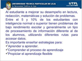 Al estudiante a mejorar su desempeño en lectura, redacción, matemáticas y solución de problemas. Entre el 5 y 10% de los estudiantes con inteligencia normal o superior tienen problemas de bajo rendimiento escolar y generalmente un tipo de procesamiento de información diferente al de los alumnos, utilizando diferentes rutas para accesar datos. Es importante enseñar estrategias para: Aprender a aprender. Comprender el proceso de aprendizaje Propiciar el aprendizaje flexible 
