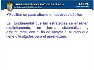Facilitar un paso alterno en las áreas débiles Es  fundamental que las estrategias se enseñen explícitamente, en forma sistemática y estructurada, con el fin de apoyar al alumno que tiene dificultades para el aprendizaje. 