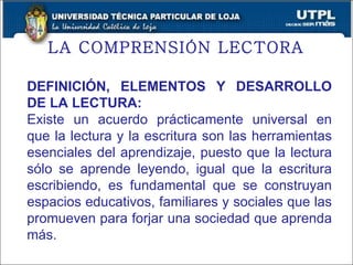 LA COMPRENSIÓN LECTORA  DEFINICIÓN, ELEMENTOS Y DESARROLLO DE LA LECTURA: Existe un acuerdo prácticamente universal en que la lectura y la escritura son las herramientas esenciales del aprendizaje, puesto que la lectura sólo se aprende leyendo, igual que la escritura escribiendo, es fundamental que se construyan espacios educativos, familiares y sociales que las promueven para forjar una sociedad que aprenda más. 