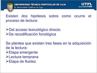 Existen dos hipótesis sobre como ocurre el proceso de lectura: Del acceso lexicológico directo De recodificación fonológica Se plantea que existen tres fases en la adquisición de la lectura: Etapa emergente Lectura temprana Etapa de fluidez 