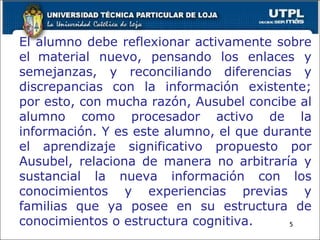 El alumno debe reflexionar activamente sobre el   material nuevo, pensando los enlaces y semejanzas, y reconciliando diferencias y discrepancias con la información existente; por esto, con mucha razón, Ausubel concibe al alumno como procesador activo de la información. Y es este alumno, el que durante el aprendizaje significativo propuesto por Ausubel, relaciona de manera no arbitraría y sustancial la nueva información con los conocimientos y experiencias previas y familias que ya posee en su estructura de conocimientos o estructura cognitiva. 