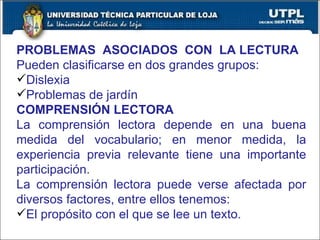 PROBLEMAS  ASOCIADOS  CON  LA LECTURA Pueden clasificarse en dos grandes grupos: Dislexia Problemas de jardín COMPRENSIÓN LECTORA La comprensión lectora depende en una buena medida del vocabulario; en menor medida, la experiencia previa relevante tiene una importante participación. La comprensión lectora puede verse afectada por diversos factores, entre ellos tenemos: El propósito con el que se lee un texto. 