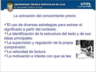 La activación del conocimiento previo El uso de diversas estrategias para extraer el significado a partir del contexto. La identificación de la estructura del texto y de sus ideas principales. La supervisión y regulación de la propia comprensión. La velocidad de lectura La motivación e interés con que se lee. 