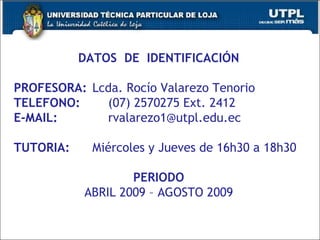 DATOS  DE  IDENTIFICACIÓN PROFESORA: Lcda. Rocío Valarezo Tenorio TELEFONO: (07) 2570275 Ext. 2412 E-MAIL: [email_address] TUTORIA: Miércoles y Jueves de 16h30 a 18h30 PERIODO ABRIL 2009 – AGOSTO 2009 