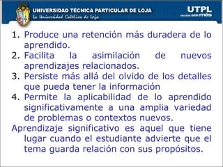 Produce una retención más duradera de lo aprendido. Facilita la asimilación de nuevos aprendizajes relacionados. Persiste más allá del olvido de los detalles que pueda tener la información Permite la aplicabilidad de lo aprendido significativamente a una amplia variedad de problemas o contextos nuevos. Aprendizaje significativo es aquel que tiene lugar cuando el estudiante advierte que el tema guarda relación con sus propósitos. 