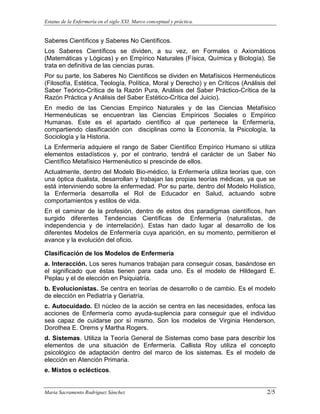 Estatus de la Enfermería en el siglo XXI. Marco conceptual y práctica.
Maria Sacramento Rodríguez Sánchez 2/5
Saberes Científicos y Saberes No Científicos.
Los Saberes Científicos se dividen, a su vez, en Formales o Axiomáticos
(Matemáticas y Lógicas) y en Empírico Naturales (Física, Química y Biología). Se
trata en definitiva de las ciencias puras.
Por su parte, los Saberes No Científicos se dividen en Metafísicos Hermenéuticos
(Filosofía, Estética, Teología, Política, Moral y Derecho) y en Críticos (Análisis del
Saber Teórico-Crítica de la Razón Pura, Análisis del Saber Práctico-Crítica de la
Razón Práctica y Análisis del Saber Estético-Crítica del Juicio).
En medio de las Ciencias Empírico Naturales y de las Ciencias Metafísico
Hermenéuticas se encuentran las Ciencias Empíricos Sociales o Empírico
Humanas. Este es el apartado científico al que pertenece la Enfermería,
compartiendo clasificación con disciplinas como la Economía, la Psicología, la
Sociología y la Historia.
La Enfermería adquiere el rango de Saber Científico Empírico Humano si utiliza
elementos estadísticos y, por el contrario, tendrá el carácter de un Saber No
Científico Metafísico Hermenéutico si prescinde de ellos.
Actualmente, dentro del Modelo Bio-médico, la Enfermería utiliza teorías que, con
una óptica dualista, desarrollan y trabajan las propias teorías médicas, ya que se
está interviniendo sobre la enfermedad. Por su parte, dentro del Modelo Holístico,
la Enfermería desarrolla el Rol de Educador en Salud, actuando sobre
comportamientos y estilos de vida.
En el caminar de la profesión, dentro de estos dos paradigmas científicos, han
surgido diferentes Tendencias Científicas de Enfermería (naturalistas, de
independencia y de interrelación). Estas han dado lugar al desarrollo de los
diferentes Modelos de Enfermería cuya aparición, en su momento, permitieron el
avance y la evolución del oficio.
Clasificación de los Modelos de Enfermería
a. Interacción. Los seres humanos trabajan para conseguir cosas, basándose en
el significado que éstas tienen para cada uno. Es el modelo de Hildegard E.
Peplau y el de elección en Psiquiatría.
b. Evolucionistas. Se centra en teorías de desarrollo o de cambio. Es el modelo
de elección en Pediatría y Geriatría.
c. Autocuidado. El núcleo de la acción se centra en las necesidades, enfoca las
acciones de Enfermería como ayuda-suplencia para conseguir que el individuo
sea capaz de cuidarse por sí mismo. Son los modelos de Virginia Henderson,
Dorothea E. Orems y Martha Rogers.
d. Sistemas. Utiliza la Teoría General de Sistemas como base para describir los
elementos de una situación de Enfermería. Callista Roy utiliza el concepto
psicológico de adaptación dentro del marco de los sistemas. Es el modelo de
elección en Atención Primaria.
e. Mixtos o eclécticos.
 