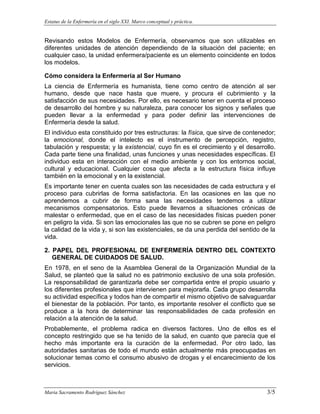 Estatus de la Enfermería en el siglo XXI. Marco conceptual y práctica.
Maria Sacramento Rodríguez Sánchez 3/5
Revisando estos Modelos de Enfermería, observamos que son utilizables en
diferentes unidades de atención dependiendo de la situación del paciente; en
cualquier caso, la unidad enfermera/paciente es un elemento coincidente en todos
los modelos.
Cómo considera la Enfermería al Ser Humano
La ciencia de Enfermería es humanista, tiene como centro de atención al ser
humano, desde que nace hasta que muere, y procura el cubrimiento y la
satisfacción de sus necesidades. Por ello, es necesario tener en cuenta el proceso
de desarrollo del hombre y su naturaleza, para conocer los signos y señales que
pueden llevar a la enfermedad y para poder definir las intervenciones de
Enfermería desde la salud.
El individuo esta constituido por tres estructuras: la física, que sirve de contenedor;
la emocional, donde el intelecto es el instrumento de percepción, registro,
tabulación y respuesta; y la existencial, cuyo fin es el crecimiento y el desarrollo.
Cada parte tiene una finalidad, unas funciones y unas necesidades específicas. El
individuo esta en interacción con el medio ambiente y con los entornos social,
cultural y educacional. Cualquier cosa que afecta a la estructura física influye
también en la emocional y en la existencial.
Es importante tener en cuenta cuales son las necesidades de cada estructura y el
proceso para cubrirlas de forma satisfactoria. En las ocasiones en las que no
aprendemos a cubrir de forma sana las necesidades tendemos a utilizar
mecanismos compensatorios. Esto puede llevarnos a situaciones crónicas de
malestar o enfermedad, que en el caso de las necesidades físicas pueden poner
en peligro la vida. Si son las emocionales las que no se cubren se pone en peligro
la calidad de la vida y, si son las existenciales, se da una perdida del sentido de la
vida.
2. PAPEL DEL PROFESIONAL DE ENFERMERÍA DENTRO DEL CONTEXTO
GENERAL DE CUIDADOS DE SALUD.
En 1978, en el seno de la Asamblea General de la Organización Mundial de la
Salud, se planteó que la salud no es patrimonio exclusivo de una sola profesión.
La responsabilidad de garantizarla debe ser compartida entre el propio usuario y
los diferentes profesionales que intervienen para mejorarla. Cada grupo desarrolla
su actividad específica y todos han de compartir el mismo objetivo de salvaguardar
el bienestar de la población. Por tanto, es importante resolver el conflicto que se
produce a la hora de determinar las responsabilidades de cada profesión en
relación a la atención de la salud.
Probablemente, el problema radica en diversos factores. Uno de ellos es el
concepto restringido que se ha tenido de la salud, en cuanto que parecía que el
hecho más importante era la curación de la enfermedad. Por otro lado, las
autoridades sanitarias de todo el mundo están actualmente más preocupadas en
solucionar temas como el consumo abusivo de drogas y el encarecimiento de los
servicios.
 