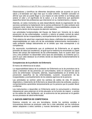 Estatus de la Enfermería en el siglo XXI. Marco conceptual y práctica.
Maria Sacramento Rodríguez Sánchez 4/5
Observadores y científicos de diferentes disciplinas están de acuerdo en que la
salud y el bienestar son algo más que no estar enfermo. También coinciden en
afirmar que sólo se puede llegar a una mejora en este sentido si se trabaja para
aclarar el valor y el significado de la salud, y si se determina qué aportación
específica tienen las profesiones que intervienen en su mantenimiento y mejora.
Además, en estos momentos se esta desarrollando desde la organización de los
servicios sanitarios la implantación de la carrera profesional. En este contexto será
necesario tener claras las funciones, actividades y responsabilidades propias de
Enfermería dentro de los equipos de atención sanitaria.
Las actividades fundamentales del Equipo de Salud son: fomento de la salud,
prevención de las enfermedades, curación o retorno al estado normal de salud,
rehabilitación de las incapacidades y acompañamiento de los estados agónicos.
Todo sistema de salud bien organizado tiene claras y definidas las competencias y
responsabilidades en cada una de las actividades anteriormente mencionadas y
cada profesión trabaja básicamente en el ámbito que más corresponde a su
competencia.
Es reconocido mundialmente que el profesional de Enfermería es el agente
promotor de salud por excelencia, al igual que la medicina ha encontrado su papel
dentro del campo del tratamiento de las enfermedades. Esto no quiere decir que
una y otra profesión no desarrollen otros tipos de actividades; es evidente que sí,
pero lo que cabe destacar es el ámbito donde se desarrolla fundamentalmente la
acción primaria.
Competencias de la profesión de Enfermería
El marco de referencia es la salud.
La responsabilidad básica de la profesión de Enfermería es la de promotora de la
salud y bienestar de las personas y/o comunidades, tanto en situación de salud
como de enfermedad. Comparte, además, responsabilidades en el ámbito de la
prevención específica de las enfermedades, curación, recuperación de las
incapacidades y acompañamiento de los estados agónicos de la persona.
Las actividades se centran sobre los cambios de estilos de vida. El estudio,
diagnóstico y tratamiento de Enfermería se desarrolla sobre las actitudes, pautas y
comportamientos aprendidos tempranamente por la persona que le pueden llevar
a enfermar.
Los instrumentos a desarrollar en Enfermería serán la comunicación y dinámica
interpersonal, para potenciar el rol de educador en la función de mejora y cambio
en los estilos de vida; facilitando, así, la autonomía de las personas en la gestión
de sus procesos de salud-enfermedad.
3. NUEVOS ÁMBITOS DE COMPETENCIA
Estamos viviendo en una era tecnológica, donde los cambios sociales e
innovaciones técnicas se producen cada vez a más velocidad; así los individuos
deben adaptarse a estos cambios y nuevas demandas si no quieren quedarse
 