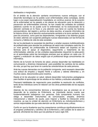 Estatus de la Enfermería en el siglo XXI. Marco conceptual y práctica.
Maria Sacramento Rodríguez Sánchez 5/5
desfasados o marginados.
En el ámbito de la atención sanitaria encontramos nuevos enfoques: con el
desarrollo tecnológico se ha podido curar enfermedades antes complejas, dando
lugar a una súper especialización hospitalaria, en continuo avance; de la curación
de la enfermedad se ha pasado a los planes de educación para la detección y
prevención de enfermedades crónicas; se han creado las unidades de cuidados
paliativos cuando no se puede curar la enfermedad; se ha evolucionado de la
atención centrada en lo físico a una atención que tiene en cuenta los factores
psicosomáticos; del registro y archivo de datos escritos, al soporte informático de
la historia clínica; de la atención exclusivamente sanitaria a la socio sanitaria, tanto
para los ancianos, como para los dependientes, inmigrantes o los distintos grupos
de edad; además van surgiendo patologías nuevas relacionadas con las formas de
consumo y hábitos de vida de esta sociedad.
Así se ha planteado la necesidad de planificar y ampliar equipos multidisciplinares
de profesionales para abordar los problemas de salud más complejos cada día. En
un nivel general, los profesionales de Enfermería deben ser expertos en las
técnicas para el apoyo al diagnostico, seguimiento y tratamiento de las
enfermedades; además, en las unidades especializadas requerirán la adecuación
en el aprendizaje sobre las tecnologías precisas que se aplican en cada una. El
registro y evaluación de datos exigirá que el profesional tenga conocimientos de
informática.
Dentro de la función de fomento de salud, precisa desarrollar las habilidades en
comunicación y dinámica interpersonal para posibilitar los cambios de los estilos
de vida, ya que hay que tener en cuenta las características de cada persona.
Ante las nuevas demandas con la población inmigrante, será necesario desarrollar
una actitud de empatía y respeto frente a culturas y valores diferentes y, en
muchos casos, desconocidos para nosotros.
Desde el rol de educador en salud, deberá desarrollar instrumentos pedagógicos
para facilitar el aprendizaje de los adultos en los hábitos y actitudes saludables.
Precisará habilidades de negociación para posibilitar la resolución de conflictos,
tanto de los individuos como en relación con los otros profesionales de los equipos
de salud.
Además de los conocimientos técnicos y tecnológicos que se precisan en el
desarrollo de la práctica de Enfermería, es importante darnos cuenta que
fundamentalmente trabajamos con personas. Este componente humano nos
obliga a desarrollar instrumentos de comunicación, empatía, dinámica
interpersonal y relación de ayuda, para mejorar y facilitar la interacción entre
nosotros, ya que la unidad de atención en Enfermería es individuo/enfermera y
somos responsables de que esta atención se dé, de forma sana y eficaz.
Confío en que la Academia que hoy presentamos contribuya significativamente en
el progreso profesional y científico de la Enfermería y del cuidado de la salud en
general, afrontando los retos que nos plantea el nuevo siglo XXI.
 