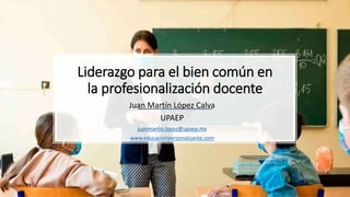 Liderazgo para el bien común en
la profesionalización docente
Juan Martín López Calva
UPAEP
juanmartin.lopez@upaep.mx
www.educacionpersonalizante.com
 