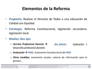 13
Elementos de la Reforma
• Propósito: Realizar el Derecho de Todos a una educación de
Calidad con Equidad.
• Estrategia: Reforma Constitucional, legislación secundaria,
legislación local.
• Medios: Dos ejes
o Servicio Profesional Docente  dos pilares: evaluación y
desarrollo profesional docente
o Evaluación  SNEE, Autonomía Constitucional del INEE
o Otras medidas: autonomía escolar, sistema de información para la
gestión…
 