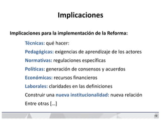 19
Implicaciones
Implicaciones para la implementación de la Reforma:
Técnicas: qué hacer:
Pedagógicas: exigencias de aprendizaje de los actores
Normativas: regulaciones específicas
Políticas: generación de consensos y acuerdos
Económicas: recursos financieros
Laborales: claridades en las definiciones
Construir una nueva institucionalidad: nueva relación
Entre otras […]
 