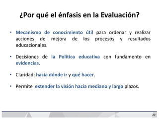 20
¿Por qué el énfasis en la Evaluación?
• Mecanismo de conocimiento útil para ordenar y realizar
acciones de mejora de los procesos y resultados
educacionales.
• Decisiones de la Política educativa con fundamento en
evidencias.
• Claridad: hacia dónde ir y qué hacer.
• Permite extender la visión hacia mediano y largo plazos.
 