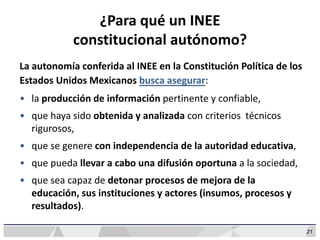 21
¿Para qué un INEE
constitucional autónomo?
La autonomía conferida al INEE en la Constitución Política de los
Estados Unidos Mexicanos busca asegurar:
• la producción de información pertinente y confiable,
• que haya sido obtenida y analizada con criterios técnicos
rigurosos,
• que se genere con independencia de la autoridad educativa,
• que pueda llevar a cabo una difusión oportuna a la sociedad,
• que sea capaz de detonar procesos de mejora de la
educación, sus instituciones y actores (insumos, procesos y
resultados).
 