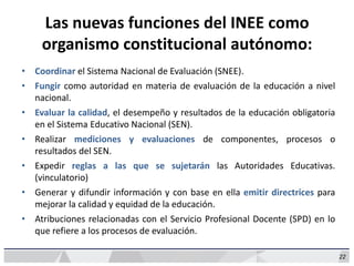22
Las nuevas funciones del INEE como
organismo constitucional autónomo:
• Coordinar el Sistema Nacional de Evaluación (SNEE).
• Fungir como autoridad en materia de evaluación de la educación a nivel
nacional.
• Evaluar la calidad, el desempeño y resultados de la educación obligatoria
en el Sistema Educativo Nacional (SEN).
• Realizar mediciones y evaluaciones de componentes, procesos o
resultados del SEN.
• Expedir reglas a las que se sujetarán las Autoridades Educativas.
(vinculatorio)
• Generar y difundir información y con base en ella emitir directrices para
mejorar la calidad y equidad de la educación.
• Atribuciones relacionadas con el Servicio Profesional Docente (SPD) en lo
que refiere a los procesos de evaluación.
 