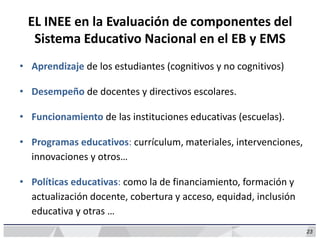 23
EL INEE en la Evaluación de componentes del
Sistema Educativo Nacional en el EB y EMS
• Aprendizaje de los estudiantes (cognitivos y no cognitivos)
• Desempeño de docentes y directivos escolares.
• Funcionamiento de las instituciones educativas (escuelas).
• Programas educativos: currículum, materiales, intervenciones,
innovaciones y otros…
• Políticas educativas: como la de financiamiento, formación y
actualización docente, cobertura y acceso, equidad, inclusión
educativa y otras …
 
