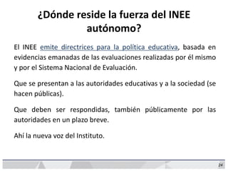 24
¿Dónde reside la fuerza del INEE
autónomo?
El INEE emite directrices para la política educativa, basada en
evidencias emanadas de las evaluaciones realizadas por él mismo
y por el Sistema Nacional de Evaluación.
Que se presentan a las autoridades educativas y a la sociedad (se
hacen públicas).
Que deben ser respondidas, también públicamente por las
autoridades en un plazo breve.
Ahí la nueva voz del Instituto.
 