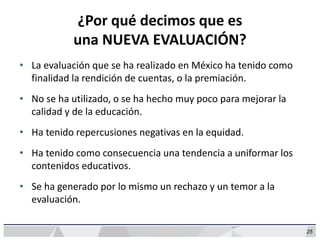 25
¿Por qué decimos que es
una NUEVA EVALUACIÓN?
• La evaluación que se ha realizado en México ha tenido como
finalidad la rendición de cuentas, o la premiación.
• No se ha utilizado, o se ha hecho muy poco para mejorar la
calidad y de la educación.
• Ha tenido repercusiones negativas en la equidad.
• Ha tenido como consecuencia una tendencia a uniformar los
contenidos educativos.
• Se ha generado por lo mismo un rechazo y un temor a la
evaluación.
 