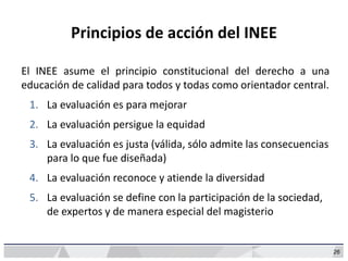 26
Principios de acción del INEE
El INEE asume el principio constitucional del derecho a una
educación de calidad para todos y todas como orientador central.
1. La evaluación es para mejorar
2. La evaluación persigue la equidad
3. La evaluación es justa (válida, sólo admite las consecuencias
para lo que fue diseñada)
4. La evaluación reconoce y atiende la diversidad
5. La evaluación se define con la participación de la sociedad,
de expertos y de manera especial del magisterio
 