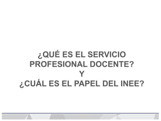 ¿QUÉ ES EL SERVICIO
PROFESIONAL DOCENTE?
Y
¿CUÁL ES EL PAPEL DEL INEE?
 