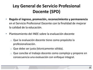 29
Ley General de Servicio Profesional
Docente (SPD)
• Regula el ingreso, promoción, reconocimiento y permanencia
en el Servicio Profesional Docente con la finalidad de mejorar
la calidad de la educación.
• Planteamiento del INEE sobre la evaluación docente
o Que la evaluación docente tiene como propósito la
profesionalización.
o Que debe ser justa (técnicamente sólida).
o Que concibe el trabajo docente como complejo y propone en
consecuencia una evaluación con enfoque integral.
 