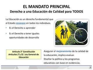 Artículo 3° Constitución
Artículos 2°y 32 Ley General de
Educación
EL MANDATO PRINCIPAL
Derecho a una Educación de Calidad para TODOS
La Educación es un derecho fundamental que
el Estado reconoce en todos los individuos.
• Es el Derecho a aprender
• Es el Derecho a tener iguales
oportunidades de desarrollo
Asegurar el mejoramiento de la calidad de
la educación, implica evaluar.
Diseñar la política y los programas
educativos con base en evidencias.
3
 