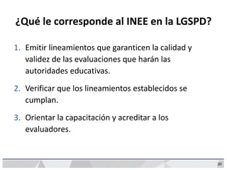 30
¿Qué le corresponde al INEE en la LGSPD?
1. Emitir lineamientos que garanticen la calidad y
validez de las evaluaciones que harán las
autoridades educativas.
2. Verificar que los lineamientos establecidos se
cumplan.
3. Orientar la capacitación y acreditar a los
evaluadores.
 