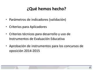 37
¿Qué hemos hecho?
• Parámetros de indicadores (validación)
• Criterios para Aplicadores
• Criterios técnicos para desarrollo y uso de
Instrumentos de Evaluación Educativa
• Aprobación de instrumentos para los concursos de
oposición 2014-2015
 